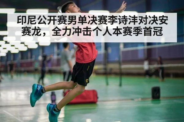 印尼公开赛男单决赛李诗沣对决安赛龙，全力冲击个人本赛季首冠