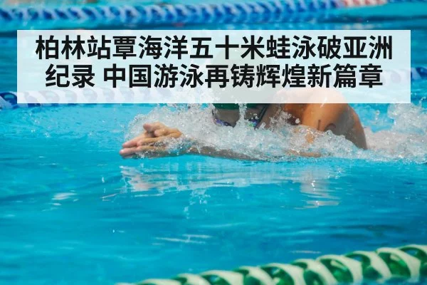 柏林站覃海洋五十米蛙泳破亚洲纪录 中国游泳再铸辉煌新篇章