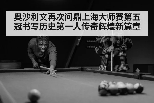 奥沙利文再次问鼎上海大师赛第五冠书写历史第一人传奇辉煌新篇章