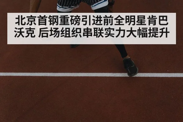 北京首钢重磅引进前全明星肯巴沃克 后场组织串联实力大幅提升